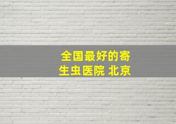 全国最好的寄生虫医院 北京